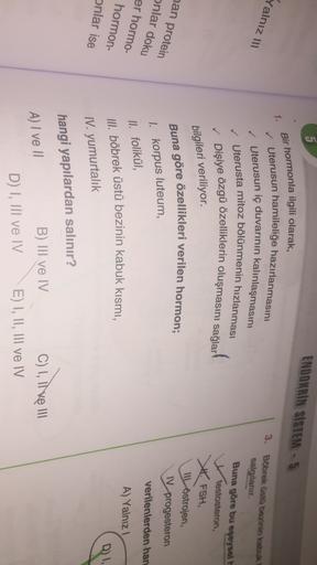 5
ENDOKRIN SISTEM - 5
Bir hormonla ilgili olarak,
1.
Yalnız III
Uterusun hamileliğe hazırlanmasını
✓ Uterusun iç duvarının kalınlaşmasını
✓ Uterusta mitoz bölünmenin hızlanması
✓ Dişiye özgü özelliklerin oluşmasını sağlar!
3. Böbrek üstü bezinin kabuk
salg