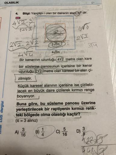 OLASILIK
4.
Bilgi: Yarıçapi r olan bir dairenin alani tur2 dir.
41213
1212
15
12V2
2V2.2V2
272m
3M
LV
412m. 2
Bir kenarının uzunluğu 472 metre olan kare
bir süsleme panosunun içerisine bir kenar
uzunluğu 2V2 metre olan karesel bir alan çi-
zilmiştir.
Küçük