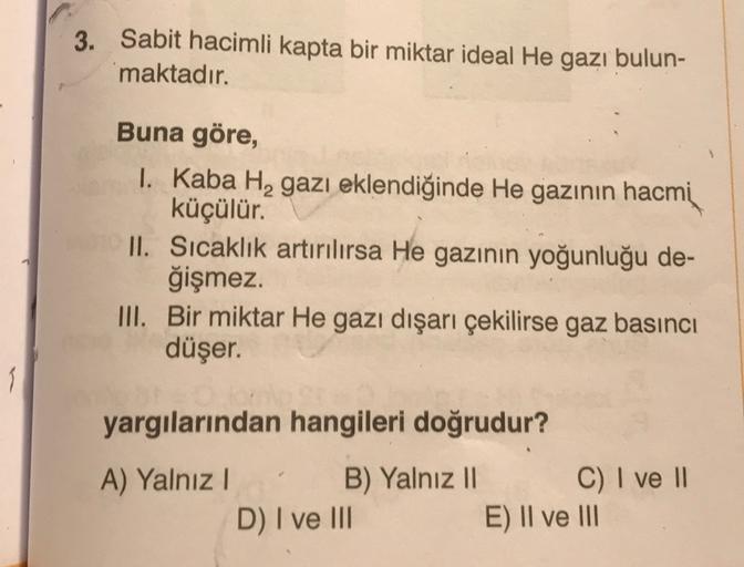 3.
Sabit hacimli kapta bir miktar ideal He gazı bulun-
maktadır.
Buna göre,
1. Kaba H, gazı eklendiğinde He gazının hacmi
küçülür.
II. Sıcaklık artırılırsa He gazının yoğunluğu de-
ğişmez.
III. Bir miktar He gazı dışarı çekilirse gaz basıncı
düşer.
I
yargı