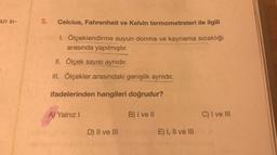 BZI SI-
5.
Celcius, Fahrenheit ve Kelvin termometreleri ile ilgili
1. Ölçeklendirme suyun donma ve kaynama sıcaklığı
arasında yapılmıştır.
II. Ölçek sayısı aynıdır
.
III. Ölçekler arasındaki genişlik aynıdır.
ifadelerinden hangileri doğrudur?
A) Yalnız!
B) I ve II
C) I ve III
D) II ve III
E) I, II ve III
