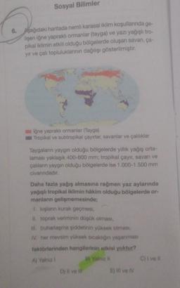 Sosyal Bilimler
6. Aşağıdaki haritada nemli karasal iklim koşullarında ge-
lişen iğne yapraklı ormanlar (tayga) ve yazı yağışlı tro-
pikal iklimin etkili olduğu bölgelerde oluşan savan, ça-
yir ve çali topluluklarının dağılışı gösterilmiştir.
iğne yapraklı
