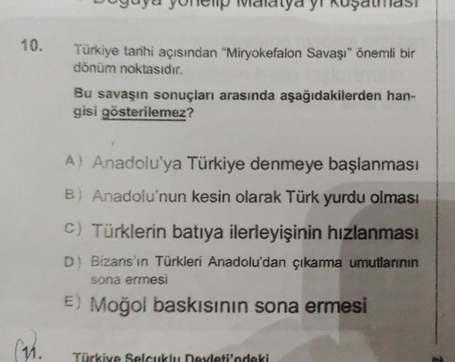 tyd y nugali
10.
Türkiye tarihi açısından "Miryokefalon Savaşı' önemli bir
dönüm noktasıdır.
Bu savaşın sonuçları arasında aşağıdakilerden han
gisi gösterilemez?
A) Anadolu'ya Türkiye denmeye başlanması
B) Anadolu'nun kesin olarak Türk yurdu olması
C) Türk