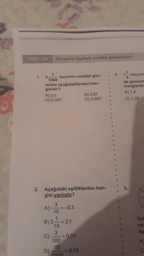 TEST - 24
Rasyonel sayıların ondalık gösterimleri
1.
7
3 kesrinin ondalik gös-
1000
terimi aşağıdakilerden han-
gisidir?
A) 3,7
B) 3,07
C) 0,307
D) 3,007
rasyon
lik göster
hangisidir
A) 1.4
C) 1.25
2. Aşağıdaki eşitliklerden han-
gisi yanlıştır?
Yul
ne
3
A