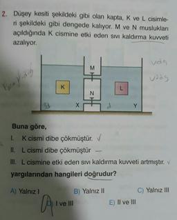 2. Düşey kesiti şekildeki gibi olan kapta, K ve L cisimle-
ri şekildeki gibi dengede kalıyor. M ve N muslukları
açıldığında K cismine etki eden sivi kaldırma kuvveti
azalıyor.
udg
M
uadg
Two vidog
K
L
ZH
3d
X
d
Y
Buna göre,
1. K cismi dibe çökmüştür. ✓
II. L cismi dibe çökmüştür
III. L cismine etki eden sivi Kaldırma kuvveti artmıştır. V
yargılarından hangileri doğrudur?
A) Yalnız !
B) Yalnız II
C) Yalnız III
A
I ve III
E) II ve III
