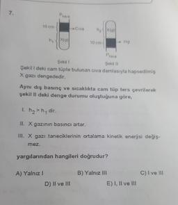 7.
P
hava
10 cm
Civa
hxa
X(a)
ng
X(9)
10 cm
Hg
Phave
Şekil 1
Şekil 11
Şekil l deki cam tüpte bulunan civa damlasıyla hapsedilmiş
X gazı dengededir.
Aynı dış basınç ve sıcaklıkta cam tüp ters çevrilerek
şekil li deki denge durumu oluştuğuna göre,
1. h2>hy dir.
II. X gazının basıncı artar.
III. X gazı taneciklerinin ortalama kinetik enerjisi değiş-
mez.
yargılarından hangileri doğrudur?
A) Yalnız
B) Yalnız III
C) Ive III
D) Il ve III
E) I, II ve III