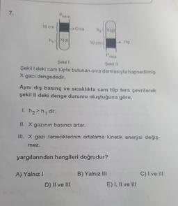 7.
P
hava
10 cm
Civa
hxa
X(a)
ng
X(9)
10 cm
Hg
Phave
Şekil 1
Şekil 11
Şekil l deki cam tüpte bulunan civa damlasıyla hapsedilmiş
X gazı dengededir.
Aynı dış basınç ve sıcaklıkta cam tüp ters çevrilerek
şekil li deki denge durumu oluştuğuna göre,
1. h2>hy dir.
II. X gazının basıncı artar.
III. X gazı taneciklerinin ortalama kinetik enerjisi değiş-
mez.
yargılarından hangileri doğrudur?
A) Yalnız
B) Yalnız III
C) Ive III
D) Il ve III
E) I, II ve III
