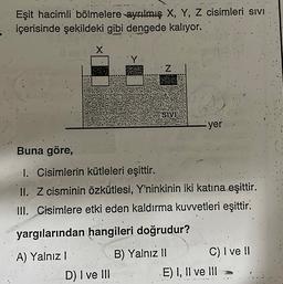 Eşit hacimli bölmelere ayrılmış X, Y, Z cisimleri Sivi
içerisinde şekildeki gibi dengede kalıyor.
Z
SIVI
-.yer
Buna göre,
1. Cisimlerin kütleleri eşittir.
II. Z cisminin özkütlesi, Y'ninkinin iki katına eşittir.
III. Cisimlere etki eden kaldırma kuvvetleri eşittir.
yargılarından hangileri doğrudur?
A) Yalnız 1
B) Yalnız 11 C) I ve II
E) I, II ve III
D) I ve III
