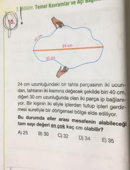 Bölüm: Temel Kavramlar ve Açi ba
10.
.
40 cm
24 cm
30 cm
24 cm uzunluğundaki bir tahta parçasının iki ucun-
dan, tahtanın iki kısmına değecek şekilde biri 40 cm,
diğeri 30 cm uzunluğunda olan iki parça ip bağlani-
yor. Bir kişinin iki eliyle iplerden tutup ipleri gerdir-
mesi suretiyle bir dörtgensel bölge elde ediliyor.
Bu durumda eller arası mesafenin alabileceği
tam sayı değeri en çok kaç cm olabilir?
A) 25 B) 30
C) 32 D) 34 E) 35