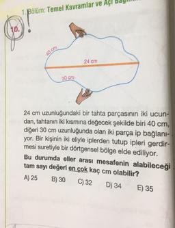 Bölüm: Temel Kavramlar ve Açi ba
10.
.
40 cm
24 cm
30 cm
24 cm uzunluğundaki bir tahta parçasının iki ucun-
dan, tahtanın iki kısmına değecek şekilde biri 40 cm,
diğeri 30 cm uzunluğunda olan iki parça ip bağlani-
yor. Bir kişinin iki eliyle iplerden tutup ipleri gerdir-
mesi suretiyle bir dörtgensel bölge elde ediliyor.
Bu durumda eller arası mesafenin alabileceği
tam sayı değeri en çok kaç cm olabilir?
A) 25 B) 30
C) 32 D) 34 E) 35
