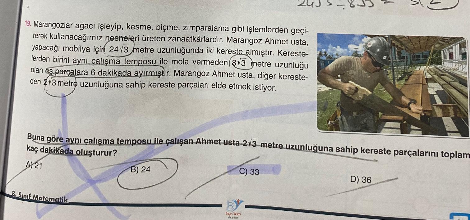 A
3
19. Marangozlar ağacı işleyip, kesme, biçme, zımparalama gibi işlemlerden geçi-
rerek kullanacağımız nesneleri üreten zanaatkârlardır. Marangoz Ahmet usta,
yapacağı mobilya için 24v3 metre uzunluğunda iki kereste almıştır. Kereste-
lerden birini aynı ç