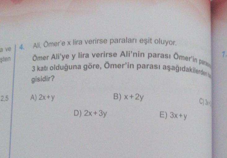7.
sten
a ve 4. Ali, Omer'e x lira verirse paraları eşit oluyor.
Ömer Ali'ye y lira verirse Ali'nin parası
parası Ömer'in
3 katı olduğuna göre, Ömer'in parası aşağıdakilerden te
gisidir?
par
2,5
A) 2x+y
B) x+2y
C)38
D) 2x + 3y
E) 3x +y