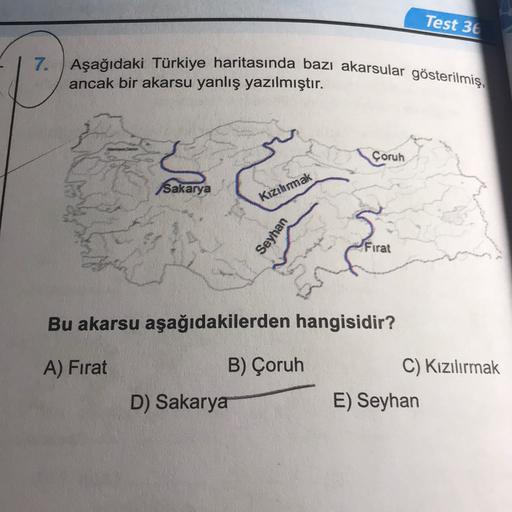 Test 36
7. Aşağıdaki Türkiye haritasında bazı akarsular gösterilmiş,
ancak bir akarsu yanlış yazılmıştır.
Çoruh
Sakarya
Kızılırmak
Seyhan
Firat
Bu akarsu aşağıdakilerden hangisidir?
A) Fırat
B) Çoruh
C) Kızılırmak
D) Sakarya
E) Seyhan