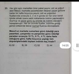 23. Her gün aynı marketten birer paket peynir, süt ve yoğurt
alan Mesut, markette pazartesiden itibaren pazar gününe
kadar bir hafta boyunca peynir, süt ve yoğurdun
fiyatlannda sırasıyla 2, 3 ve 4 günde bir her ürün kendi
içinde olmak üzere sabit miktarlarda indirim yapılacağını
duymuş ve pazar günü üç üründe de indirim olacağını
hesaplamıştır. Her bir üründe fiyatlar, indirime girdiği
günün ertesinde tekrar normal fiyatına dönmektedir.
Mesut'un markete cumartesi günü ödediği para
pazartesi, çarşamba ve perşembe günü ödediği
paradan sırasıyla 10 TL, 8 TL, 4 TL daha fazla
olduğuna göre; hafta boyunca yaptığı tüm
alışverişlerindeki toplam indirim kaç liradır?
A) 32 B) 38 C) 52
D) 44
14/25
