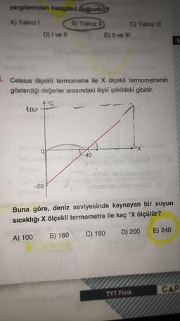 yargılanndan hangileri fognudung
A) Yalniz !
B) Yalnız li C) Yalnız in
E) Il ve III
D) I ve il
5
. Celsius ölçekli termometre ile X ölçekli termometrenin
gösterdiği değerler arasındaki ilişki şekildeki gibidir.
4 °C
too
ox
40
--20
Buna göre, deniz seviyesinde kaynayan bir suyun
sıcaklığı X ölçekli termometre ile kaç °X ölçülür?
C) 180
D) 200
E) 240
B) 160
A) 100
CAP
TYT Fizik