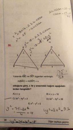 2ucosa = 25-xl
cosa = 25-x2
24
2
x2 9+16-2.3.6. cosa
-zucosa
x² = 25
94.18-18 SS
4
30.
9²2 18- 2.3.3. cosa
D
a
a
3
4
3
3
B
E
y
F
X
25
Yukarıda ABC ve DEF üçgenleri verilmiştir.
m(BAC) = m(DÊF) = 0
2.18
93
=
olduğuna göre, x ile y arasındaki bağıntı aşağıdaki-
lerden hangisidir?
A) x = y
B) x + y = 16
C) 3x2 - 4y2 = 3
D) 3x2 - 2y2 = 39
E) x2 - y2 = 5
y²=75-3x3
uy2+3x²_93
4 + 18
30 4y225432-18
+
Diğer sayfaya geçiniz.