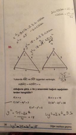 2ucosa = 25-xl
cosa = 25-x2
24
2
x2 9+16-2.3.6. cosa
-zucosa
x² = 25
94.18-18 SS
4
30.
9²2 18- 2.3.3. cosa
D
a
a
3
4
3
3
B
E
y
F
X
25
Yukarıda ABC ve DEF üçgenleri verilmiştir.
m(BAC) = m(DÊF) = 0
2.18
93
=
olduğuna göre, x ile y arasındaki bağıntı aşağıdaki-
lerden hangisidir?
A) x = y
B) x + y = 16
C) 3x2 - 4y2 = 3
D) 3x2 - 2y2 = 39
E) x2 - y2 = 5
y²=75-3x3
uy2+3x²_93
4 + 18
30 4y225432-18
+
Diğer sayfaya geçiniz.
