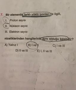 7. Bir elementin farklı yüklü iyonları ile ilgili,
1. Proton sayısı
II. Nükleon sayısı
Ill. Elektron sayısı
niceliklerinden hangilerinin
aynı olduğu kesindir?
C) I ve III
A) Yalnız ! B) I vel
D) II ve III E) I, II ve III