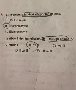 7. Bir elementin farklı yüklü iyonları ile ilgili,
1. Proton sayısı
II. Nükleon sayısı
Ill. Elektron sayısı
niceliklerinden hangilerinin
aynı olduğu kesindir?
C) I ve III
A) Yalnız ! B) I vel
D) II ve III E) I, II ve III
