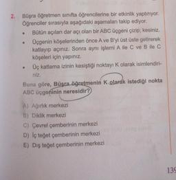 2.
.
Büşra öğretmen sınıfta öğrencilerine bir etkinlik yaptırıyor.
Öğrenciler sırasıyla aşağıdaki aşamaları takip ediyor.
Bütün açıları dar acı olan bir ABC üçgeni çizip, kesiniz.
Üçgenin köşelerinden önce A ve B'yi üst üste getirerek
katlayıp açınız. Sonra aynı işlemi A ile C ve B ile C
köşeleri için yapınız.
Üç katlama izinin kesiştiği noktayı K olarak isimlendiri-
niz.
Buna göre, Büşra öğretmenin K olarak istediği nokta
ABC üçgeninin neresidir?
A) Ağırlık merkezi
B) Diklik merkezi
C) Çevrel çemberinin merkezi
D) Iç teğet çemberinin merkezi
E) Dış teğet çemberinin merkezi
130