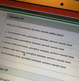 mycourses/55968/quizzes/secured lockdown
D
Question 28
Which list of characteristics describes vascular seedless plants?
do not produce seeds, gametophyte dominant, and lack vascular tissue
O produce seeds, gametophyte dominant, and lack vascular tissue
O