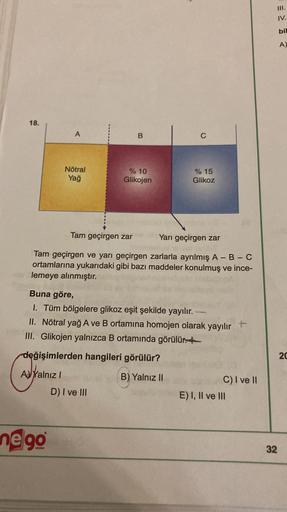 III.
IV.
bil
A)
18.
A
B
C
Nötral
Yağ
% 10
Glikojen
% 15
Glikoz
Tam geçirgen zar
Yarı geçirgen zar
Tam geçirgen ve yarı geçirgen zarlarla ayrılmış A-B-C
ortamlarına yukarıdaki gibi bazı maddeler konulmuş ve ince-
lemeye alınmıştır.
Buna göre,
I. Tüm bölgele