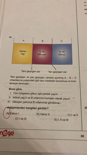 III.
IV.
bil
A)
18.
A
B
C
Nötral
Yağ
% 10
Glikojen
% 15
Glikoz
Tam geçirgen zar
Yarı geçirgen zar
Tam geçirgen ve yarı geçirgen zarlarla ayrılmış A-B-C
ortamlarına yukarıdaki gibi bazı maddeler konulmuş ve ince-
lemeye alınmıştır.
Buna göre,
I. Tüm bölgele