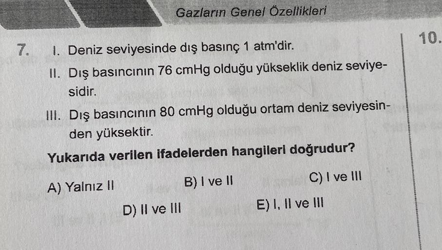 Gazların Genel Özellikleri
10.
7.
1. Deniz seviyesinde dış basınç 1 atm'dir.
II. Dış basıncının 76 cmHg olduğu yükseklik deniz seviye-
sidir.
III. Dış basıncının 80 cmHg olduğu ortam deniz seviyesin-
den yüksektir.
Yukarıda verilen ifadelerden hangileri do