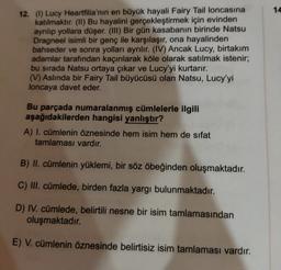 14
12. () Lucy Heartfilia'nın en büyük hayali Fairy Tail loncasına
katılmaktır. (II) Bu hayalini gerçekleştirmek için evinden
ayrılıp yollara düşer. (III) Bir gün kasabanın birinde Natsu
Dragneel isimli bir genç ile karşılaşır, ona hayalinden
bahseder ve sonra yolları ayrılır. (IV) Ancak Lucy, birtakım
adamlar tarafından kaçırılarak köle olarak satılmak istenir;
bu sırada Natsu ortaya çıkar ve Lucy'yi kurtarır.
(V) Aslında bir Fairy Tail büyücüsü olan Natsu, Lucy'yi
loncaya davet eder.
Bu parçada numaralanmış cümlelerle ilgili
aşağıdakilerden hangisi yanlıştır?
A) I. cümlenin öznesinde hem isim hem de sifat
tamlaması vardır.
B) II. cümlenin yüklemi, bir söz öbeğinden oluşmaktadır.
C) III. cümlede, birden fazla yargı bulunmaktadır.
D) IV. cümlede, belirtili nesne bir isim tamlamasından
oluşmaktadır.
E) V. cümlenin öznesinde belirtisiz isim tamlaması vardır.