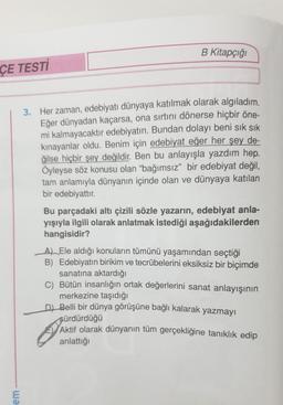 B Kitapçığı
ÇE TESTİ
3. Her zaman, edebiyatı dünyaya katılmak olarak algıladım.
Eğer dünyadan kaçarsa, ona sırtını dönerse hiçbir öne-
mi kalmayacaktır edebiyatın. Bundan dolayı beni sık sık
kinayanlar oldu. Benim için edebiyat eğer her şey de-
ğilse hiçbir şey değildir. Ben bu anlayışla yazdım hep.
Öyleyse söz konusu olan "bağımsız" bir edebiyat değil,
tam anlamıyla dünyanın içinde olan ve dünyaya katılan
bir edebiyattır.
Bu parçadaki altı çizili sözle yazarın, edebiyat anla-
yışıyla ilgili olarak anlatmak istediği aşağıdakilerden
hangisidir?
_A) Ele aldığı konuların tümünü yaşamından seçtiği
B) Edebiyatın birikim ve tecrübelerini eksiksiz bir biçimde
sanatına aktardığı
C) Bütün insanlığın ortak değerlerini sanat anlayışının
merkezine taşıdığı
DJ Belli bir dünya görüşüne bağlı kalarak yazmayı
sürdürdüğü
Aktif olarak dünyanın tüm gerçekliğine tanıklık edip
anlattığı
em