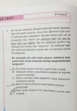 B Kitapçığı
ÇE TESTİ
3. Her zaman, edebiyatı dünyaya katılmak olarak algıladım.
Eğer dünyadan kaçarsa, ona sırtını dönerse hiçbir öne-
mi kalmayacaktır edebiyatın. Bundan dolayı beni sık sık
kinayanlar oldu. Benim için edebiyat eğer her şey de-
ğilse hiçbir şey değildir. Ben bu anlayışla yazdım hep.
Öyleyse söz konusu olan "bağımsız" bir edebiyat değil,
tam anlamıyla dünyanın içinde olan ve dünyaya katılan
bir edebiyattır.
Bu parçadaki altı çizili sözle yazarın, edebiyat anla-
yışıyla ilgili olarak anlatmak istediği aşağıdakilerden
hangisidir?
_A) Ele aldığı konuların tümünü yaşamından seçtiği
B) Edebiyatın birikim ve tecrübelerini eksiksiz bir biçimde
sanatına aktardığı
C) Bütün insanlığın ortak değerlerini sanat anlayışının
merkezine taşıdığı
DJ Belli bir dünya görüşüne bağlı kalarak yazmayı
sürdürdüğü
Aktif olarak dünyanın tüm gerçekliğine tanıklık edip
anlattığı
em
