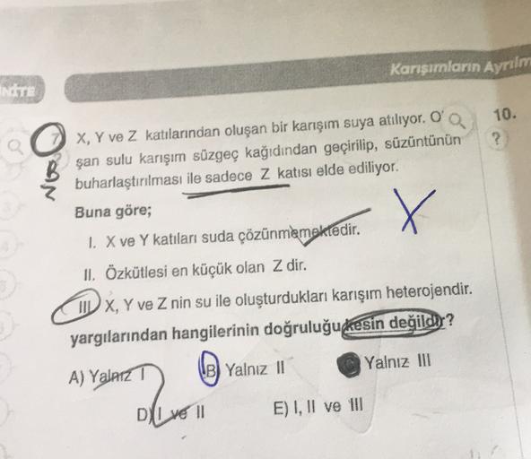 Karışımların Ayrılm
NITE
10.
?
X
X, Y ve Z katılarından oluşan bir karışım suya atılıyor. O
şan sulu karışım süzgeç kağıdından geçirilip, süzüntünün
buharlaştırılması ile sadece Z katısı elde ediliyor.
Buna göre;
1. X ve Y katılan suda çözünmemektedir
.
II