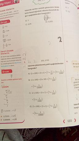 lemn
Bilgi Köşesi :
Ondalık Gösterim
Paydası 10, 100, 1000.... olan ve-
va bu hale getirilebilen kesirlere
ondalık gösterim denir.
Yukarıda verilen ondalik gösterimin binde
birler basamağındaki rakamın basamak de.
ğeri aşağıdakilerden hangisidir?
Os
A) 5
örnek
D) 0,005
C) 0,05
50,5
10
68
100
= 0,68
13
2 = 1,3
10
436543,65
100
I
3.6
5 10
-= 0,6
(2)
Devirli Ondalik
Gösterim
Bir kesrin payı paydasına bölün.
düğünde bölme işlemi bitmeyip
hep aynı sayı ile devam ediyorsa
bu ondalik gösterime devirli on-
dalik gösterim denir.
4.
2. 2. 2. 203, 0705
sayısının çözümlenmiş şekli aşağıdakilerden
hangisidir?
Bir sayı bir
bir sayti
Örnek
X
10
D
kesrinin ondalık açılımını bula-
lim.
A) (2 x 100) + (3 x 1) + (7 x )+(5x1000)
+(7x100
+(5x-
B) (2 x 100) + (3 x 10) +
Bir on
gösterim
1
10000
çarpılırk
Çözüm
2 basar
ka
+(9x 100
X
109
9 1,11
10
9
C) (2 x 100) + (3 x 1) +
D
Japon
+ + (5x7
K
10
9
1
1000
1
D) (2 x 100) + (3 x 1) +
+(7x100
Yukarıd
hangi
10
= 1,11111 ... = 1,1
9
+ (5x-
1
X
10000
A) K
3,75555 ... = 3,75
6,686868... = 6,68
( 120 )
