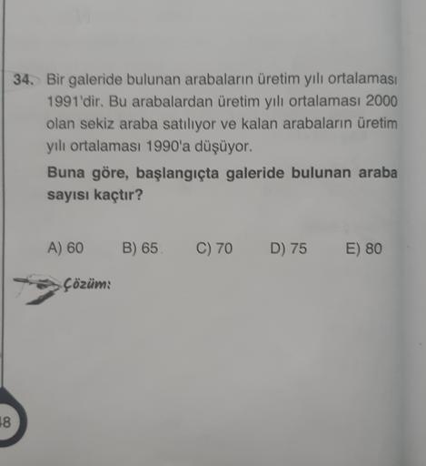 34. Bir galeride bulunan arabaların üretim yılı ortalaması
1991'dir. Bu arabalardan üretim yılı ortalaması 2000
olan sekiz araba satılıyor ve kalan arabaların üretim
yıl ortalaması 1990'a düşüyor.
Buna göre, başlangıçta galeride bulunan araba
sayısı kaçtır
