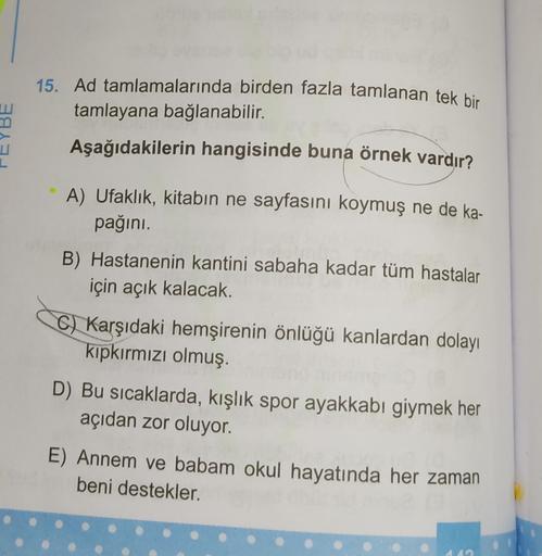 15. Ad tamlamalarında birden fazla tamlanan tek bir
tamlayana bağlanabilir.
Aşağıdakilerin hangisinde buna örnek vardır?
1
A) Ufaklık, kitabın ne sayfasını koymuş ne de ka-
pağını.
B) Hastanenin kantini sabaha kadar tüm hastalar
için açık kalacak.
c) Karşı