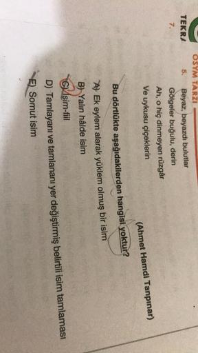 TEKRA
7.
OSYM TARZI
5.
Beyaz, beyazdı bulutlar
Gölgeler buğulu, derin
Ah, o hiç dinmeyen rüzgâr
Ve uykusu çiçeklerin
(Ahmet Hamdi Tanpınar)
Bu dörtlükte aşağıdakilerden hangisi yoktur?
A) Ek eylem alarak yüklem olmuş bir isim
B) Yalın hâlde isim
CVísim-fii