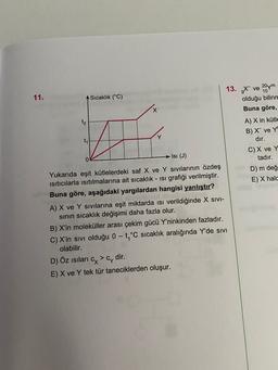 11.
Sıcaklık (°C)
X
t2
Vie
13. X ve 20 m
olduğu bilinn
Buna göre,
A) X in kütle
B) X ve Y
dir.
C) X ve Y
tadır.
D) m değ
E) X hald
t,
Isi (J)
0
Yukarıda eşit kütlelerdeki saf X ve Y Sivilarının özdeş
isiticilarla isitilmalarına ait sıcaklık - isi grafiği verilmiştir.
Buna göre, aşağıdaki yargılardan hangisi yanlıştır?
A) X ve Y sıvılarına eşit miktarda isi verildiğinde X SIVI-
sinin sıcaklık değişimi daha fazla olur.
B) X'in moleküller arası çekim gücü Y'ninkinden fazladır.
C) X'in sıvı olduğu 0-t,°C sıcaklık aralığında Y'de sivi
olabilir.
D) Öz isilari cy>c, dir.
E) X ve Y tek tür taneciklerden oluşur.
