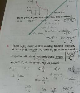 1,12
0,56
Hacim (L)
E) 16
Buna göre, X gazının mol kütlesi kaç gramdır?
A) 80 B) 64 C) 44
D) 32
Puan R.T
2,24 .2= n.
277
4,48= n.22,4
0,2 mol
4408
= 100-230t
n=1/6
ideal C H gazının 380 mmHg basınç altında,
0 °C'ta yoğunluğunun, ideal N, gazının normal
8.
do Ho
P
dn,
A)
koşullar altındaki yoğunluğuna oranı
pun. RT
kaçtır? (C.Hg: 56 g/
mol, N : 28 g/mol)
1
3
B) 1
D) 2
2
2
2
dam28
dam
/
C)
E
N07
d=56
D
d=56
56
56
of
56.5
