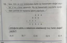 12. aaa, bbb ve ccc birbirinden farklı üç basamaklı doğal sayı-
lar, x ve y birer rakamdır. Bu üç basamaklı sayılarla aşağı-
daki şekilde bir toplama işlemi yapılıyor.
a a a
bbb
+ C C C
X y b c a
olduğuna göre, c rakamının alabileceği kaç farklı değer
vardır?
A) 8
B) 7
C) 6
D) 5
E) 4
S
graini