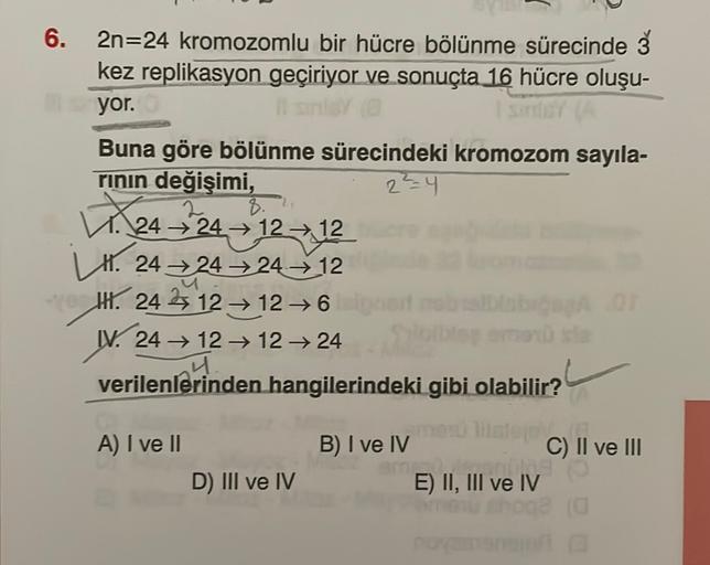 6.
17. 24 24 12 12
2n=24 kromozomlu bir hücre bölünme sürecinde Š
kez replikasyon geçiriyor ve sonuçta 16 hücre oluşu-
yor.
Buna göre bölünme sürecindeki kromozom sayıla-
rinin değişimi,
2²4
→
L1. 24 24 24 → 12
IX. 24 12 → 126 AOT
W. 24 → 12 → 1224
verilen