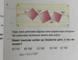 6.
.
110°
160°
.
n bir
130°
ve
.
açi
esi
Ayşe, kare şeklindeki kâğıtları birer köşelerinden birleştire-
rek yukarıdaki düzlemsel deseni elde ediyor.
Desen üzerinde verilen açı ölçülerine göre, a kaç de-
recedir?
A) 110 B) 120 C) 130 D) 140 E) 150
180-45=135
