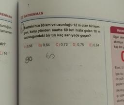 RENMAN
23. ANTRENMAN
zunluğun
tamamen
Saatteki hızı 90 km ve uzunluğu 12 m olan bir kam-
yon, karşı yönden saatte 60 km hızla gelen 18 m
uzunluğundaki bir tırı kaç saniyede geçer?
AKIN
Eğer akut
akintya
dir?
B) 0,64
C) 0,72 D) 0,75
A) 0,56
E) 0,84
kaç km
E) 14
60
go
Evet.
İşte bu
rin püf
şeyler
Akintiy
şi uça
akinty