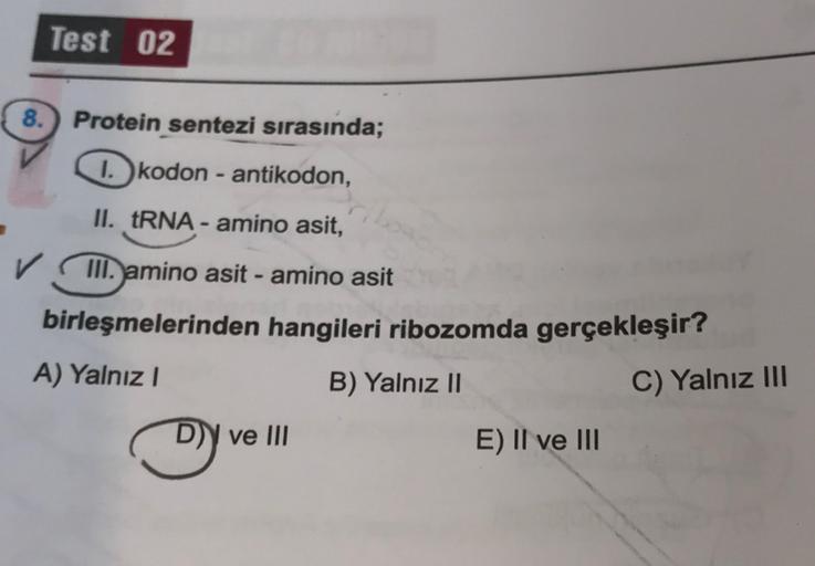 Test 02
8. Protein sentezi sırasında;
1. kodon - antikodon,
II. tRNA - amino asit,
✓ III. amino asit - amino asit
birleşmelerinden hangileri ribozomda gerçekleşir?
A) Yalnız!
B) Yalnız II
C) Yalnız III
D)) ve III
E) II ve III