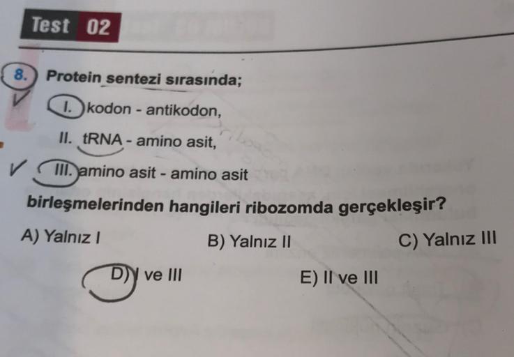 Test 02
8. Protein sentezi sırasında;
1. kodon - antikodon,
II. tRNA - amino asit,
✓ III. amino asit - amino asit
birleşmelerinden hangileri ribozomda gerçekleşir?
A) Yalnız!
B) Yalnız II
C) Yalnız III
D)) ve III
E) II ve III
