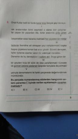 E
5
2. Onat Kutlar belli bir türde karar kilip (birçok şeyi deneye-
1
rek aralarından birini seçmek) o alana dair çalışma-
lar yapan bir yazardan öte, türler arasında gidip gelen
11
(seçenekler arası kararsız kalmak) her çiçekten bir miktar
III
tadarak (kendine ait olmayan şeyi sahiplenmek) başka
başka çiçeklere konan bal anısı gibidir: Sürekli deneyen,
farklı türlerde eserler veren bir edebiyat meraklısı.
Deneme de bu deneyişten nasibini alır. (hoşa giden bir
IV.
bir şeyden kısa bir süre de olsa yararlanmak) Güncele
ve güncel üstüne yaslanan (popüler konulara dayanmak)
V
yanıyla denemelerini iki farklı çerçevede değerlendirmek
mümkündür.
Bu parçada numaralanmış sözlerden hangisinin an-
lami parantez () içinde verilen açıklamayla uyuşma-
maktadır?
B) II C) III D) IV E) V
A)
3