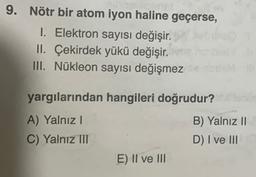 9. Nötr bir atom iyon haline geçerse,
1. Elektron sayısı değişir.
II. Çekirdek yükü değişir.
III. Nükleon sayısı değişmez
yargılarından hangileri doğrudur?
A) Yalnız!
C) Yalnız III
B) Yalnız 11
D) I ve III
E) II ve III