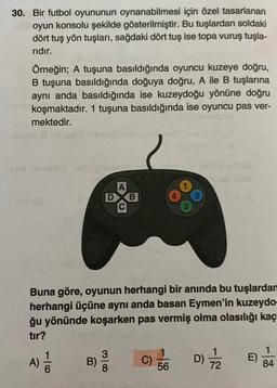 30. Bir futbol oyununun oynanabilmesi için özel tasarlanan
oyun konsolu şekilde gösterilmiştir. Bu tuşlardan soldaki
dört tuş yön tuşları, sağdaki dört tuş ise topa vuruş tuşla-
ridir.
Örneğin; A tuşuna basıldığında oyuncu kuzeye doğru,
B tuşuna basıldığında doğuya doğru, A ile B tuşlarına
aynı anda basıldığında ise kuzeydoğu yönüne doğru
koşmaktadır. 1 tuşuna basıldığında ise oyuncu pas ver-
mektedir.
A
DXB
Buna göre, oyunun herhangi bir anında bu tuşlardan
herhangi üçüne aynı anda basan Eymen'in kuzeydo-
ğu yönünde koşarken pas vermiş olma olasılığı kaç
tır?
1
A)
A)
3
B)
8
C)
56
D)
D
1
E)
84
