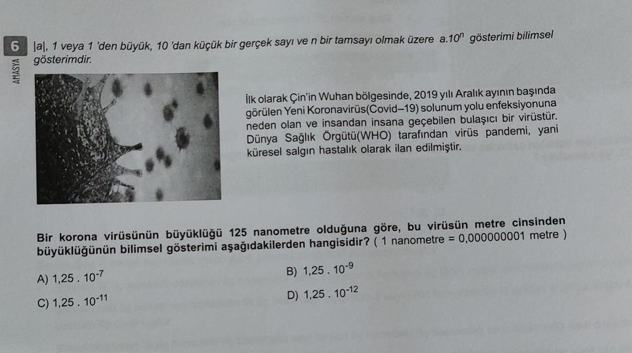 lal, 1 veya 1 'den büyük, 10 'dan küçük bir gerçek sayı ve n bir tamsayı olmak üzere a.10n gösterimi bilimsel
gösterimdir.
AMASYA
İlk olarak Çin'in Wuhan bölgesinde, 2019 yılı Aralık ayının başında
görülen Yeni Koronavirüs(Covid-19) solunum yolu enfeksiyon