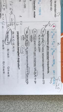 ę
2
ile standart mo-
4.
Ha(g) +C) + Ngo) - HCNG)
)
H2
2
AH = +135 kj
1
N.
2
2(
2
(g
kj/mol dür.
opi
tepkimesine göre standart koşullarda,
0 g) + 1150 kj
24 gram C katısı tamamen tepkime verirse 270
kj isi açığa çıkar.
II. 10,8 gram HCN gazı oluşması için 54 kj isi ge-
reklidir.
standart molar
?
C) -120
Sith NK'da 56 L N, gazı harcanırken 575 kj ysi açığa
çıkar.
014
yargılarından hangileri doğrudur?
-5
1 14
2
24
(N: 14, C: 12, H: 1)
(
2.80)
A Yalnız II
B) I ve II
C) II ve III
s-/So
D) I ve III
E) I, II ve III
