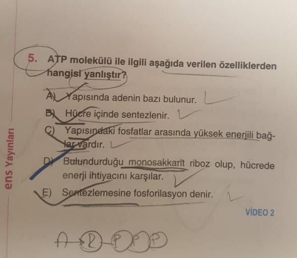 ens Yayınları
5. ATP molekülü ile ilgili aşağıda verilen özelliklerden
hangisi yanlıştır?
À Yapısında adenin bazı bulunur.
B) Hücre içinde sentezlenir. 1
C) Yapısındaki fosfatlar arasında yüksek enerjili bağ-
Har vardır.
DY Bulundurduğu monosakkarit riboz