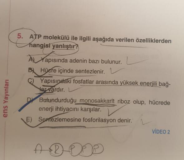 ens Yayınları
5. ATP molekülü ile ilgili aşağıda verilen özelliklerden
hangisi yanlıştır?
À Yapısında adenin bazı bulunur.
B) Hücre içinde sentezlenir. 1
C) Yapısındaki fosfatlar arasında yüksek enerjili bağ-
Har vardır.
DY Bulundurduğu monosakkarit riboz 